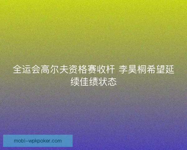 全运会高尔夫资格赛收杆 李昊桐希望延续佳绩状态