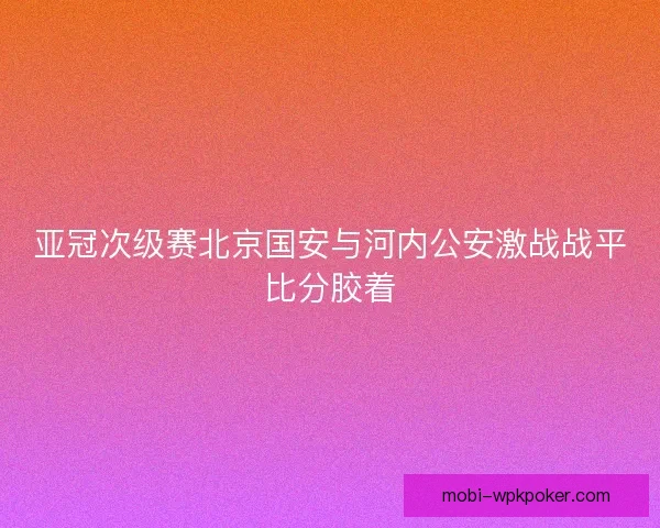 亚冠次级赛北京国安与河内公安激战战平比分胶着